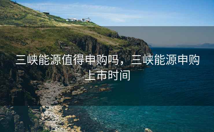 三峡能源值得申购吗,三峡能源申购上市时间 三峡能源值得申购吗,三峡能源申购上市时间