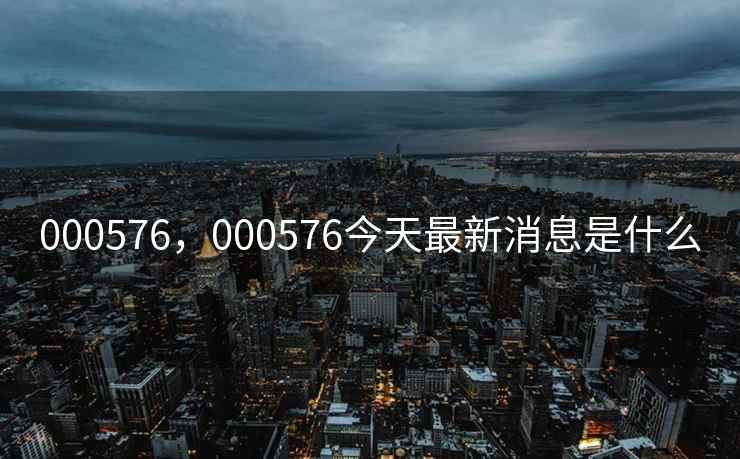 000576,000576今天最新消息是什么 000576,000576今天最新消息是什么