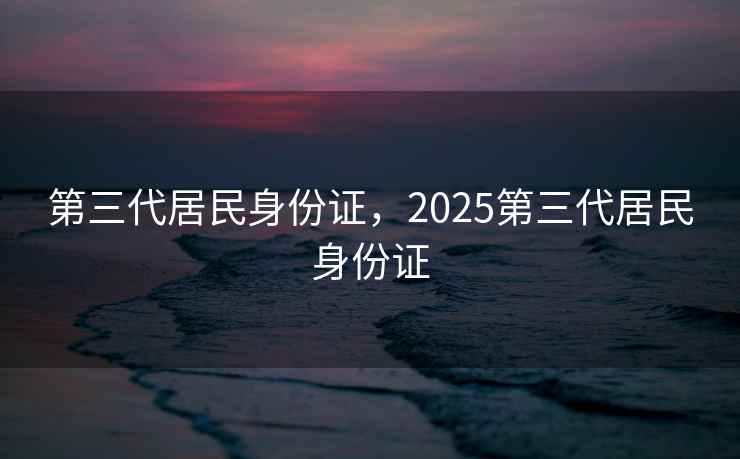第三代居民身份证,2025第三代居民身份证 第三代居民身份证,2025第三代居民身份证