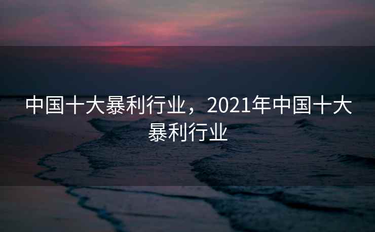中国十大暴利行业，2021年中国十大暴利行业