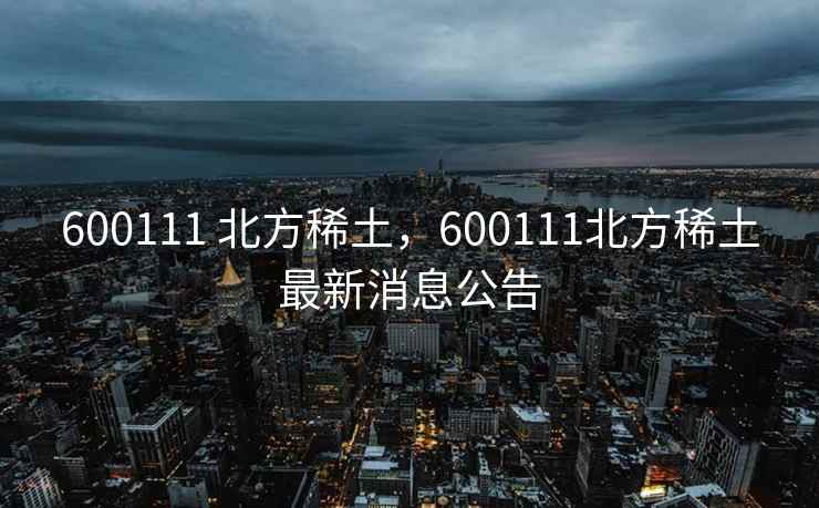 600111 北方稀土，600111北方稀土最新消息公告