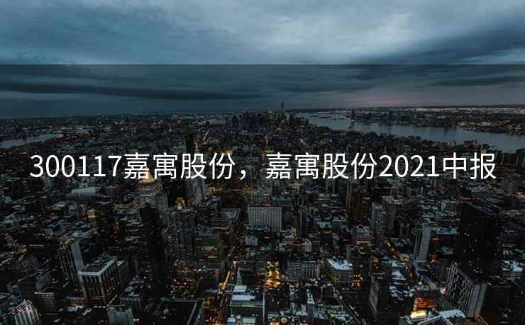 300117嘉寓股份，嘉寓股份2021中报