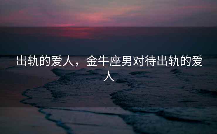 出轨的爱人，金牛座男对待出轨的爱人