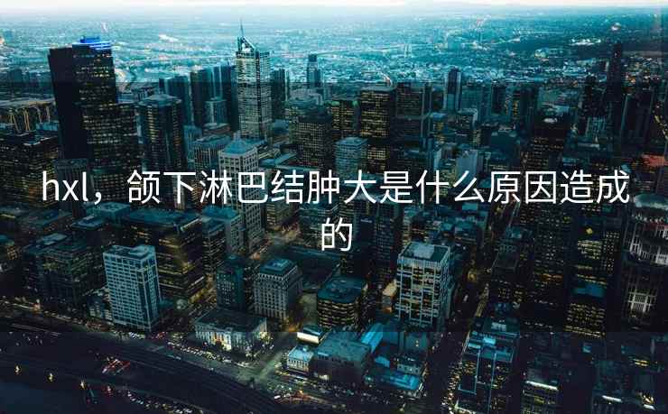 hxl，颌下淋巴结肿大是什么原因造成的