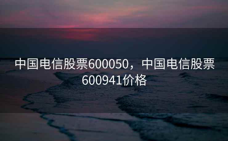 中国电信股票600050，中国电信股票600941价格
