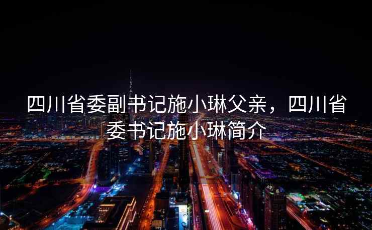 四川省委副书记施小琳父亲，四川省委书记施小琳简介